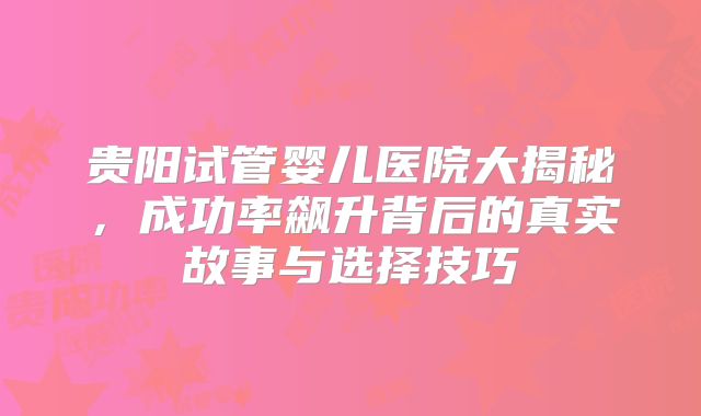 贵阳试管婴儿医院大揭秘，成功率飙升背后的真实故事与选择技巧