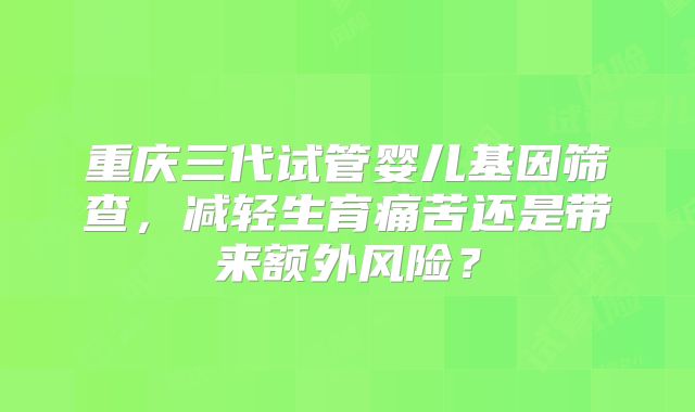 重庆三代试管婴儿基因筛查，减轻生育痛苦还是带来额外风险？