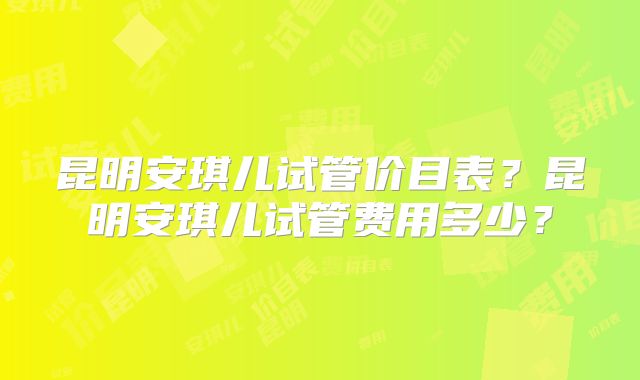 昆明安琪儿试管价目表?昆明安琪儿试管费用多少?
