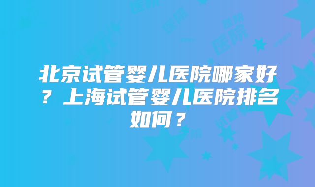 北京试管婴儿医院哪家好？上海试管婴儿医院排名如何？