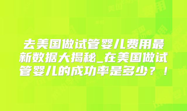 去美国做试管婴儿费用最新数据大揭秘_在美国做试管婴儿的成功率是多少？！