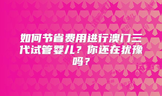 如何节省费用进行澳门三代试管婴儿？你还在犹豫吗？