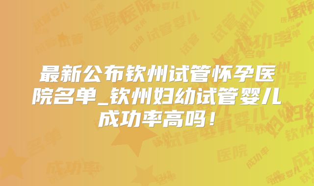最新公布钦州试管怀孕医院名单_钦州妇幼试管婴儿成功率高吗！