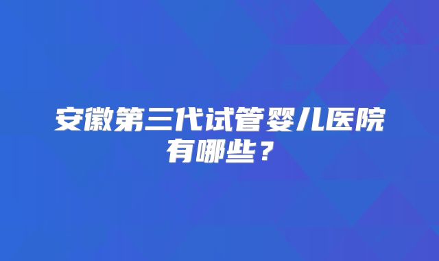 安徽第三代试管婴儿医院有哪些？