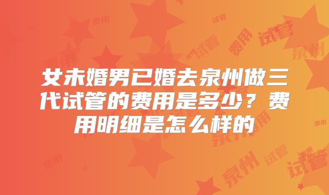 女未婚男已婚去泉州做三代试管的费用是多少?费用明细是怎么样的