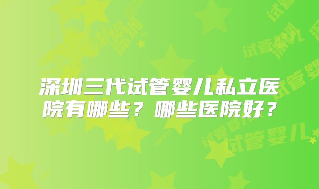 深圳三代试管婴儿私立医院有哪些？哪些医院好？