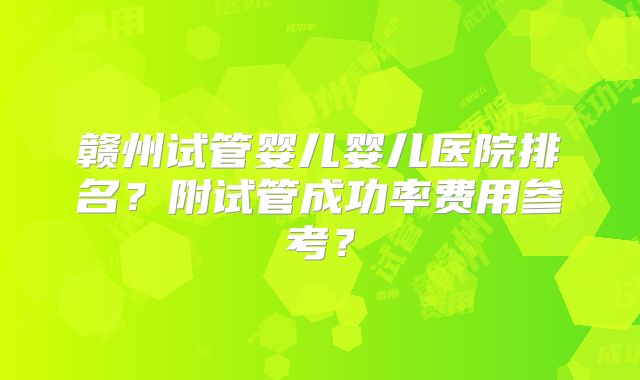 赣州试管婴儿婴儿医院排名?附试管成功率费用参考?