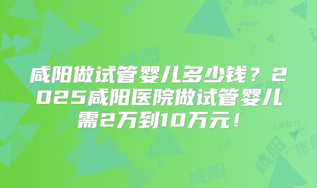 咸阳做试管婴儿多少钱？2025咸阳医院做试管婴儿需2万到10万元！