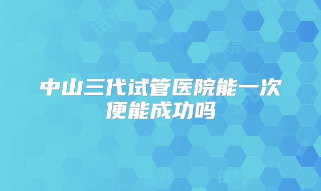 中山三代试管医院能一次便能成功吗