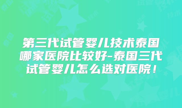 第三代试管婴儿技术泰国哪家医院比较好-泰国三代试管婴儿怎么选对医院！