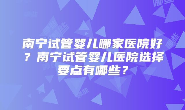 南宁试管婴儿哪家医院好？南宁试管婴儿医院选择要点有哪些？