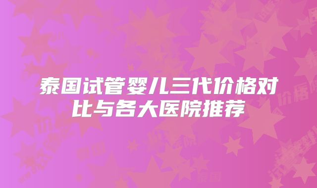 泰国试管婴儿三代价格对比与各大医院推荐