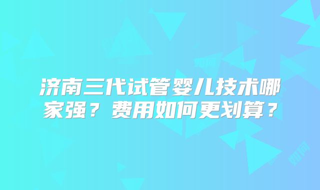济南三代试管婴儿技术哪家强？费用如何更划算？