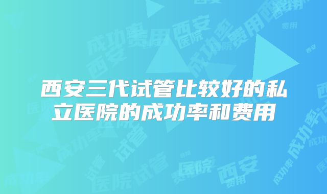 西安三代试管比较好的私立医院的成功率和费用