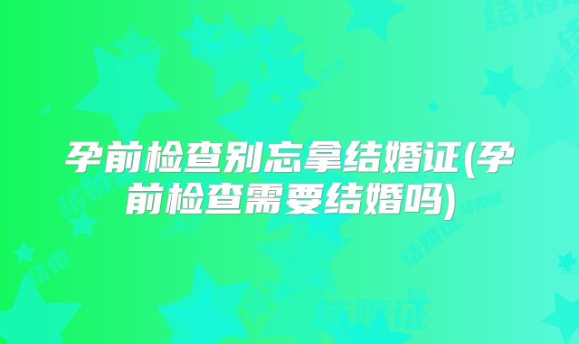 孕前检查别忘拿结婚证(孕前检查需要结婚吗)