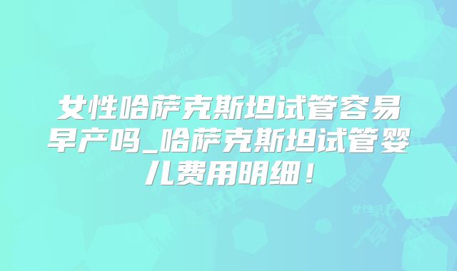 女性哈萨克斯坦试管容易早产吗_哈萨克斯坦试管婴儿费用明细！