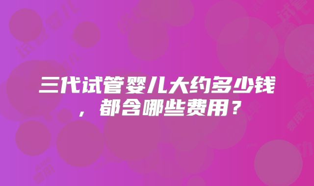 三代试管婴儿大约多少钱,都含哪些费用?