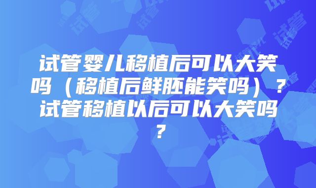 试管婴儿移植后可以大笑吗（移植后鲜胚能笑吗）？试管移植以后可以大笑吗？