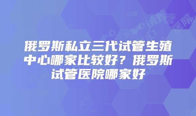 俄罗斯私立三代试管生殖中心哪家比较好？俄罗斯试管医院哪家好