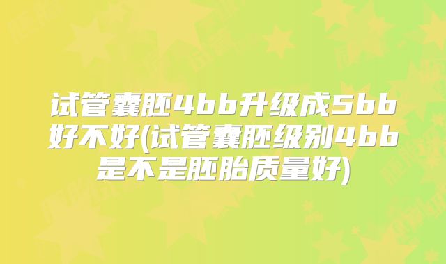 试管囊胚4bb升级成5bb好不好(试管囊胚级别4bb是不是胚胎质量好)