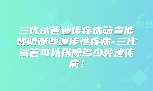 三代试管遗传疾病筛查能预防哪些遗传性疾病-三代试管可以排除多少种遗传病！