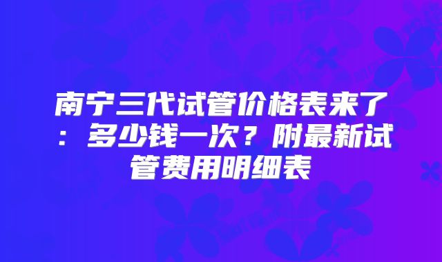 南宁三代试管价格表来了：多少钱一次？附最新试管费用明细表