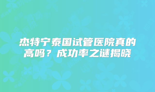 杰特宁泰国试管医院真的高吗？成功率之谜揭晓