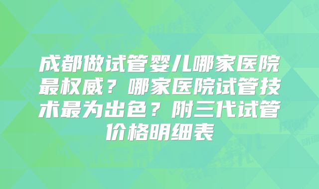 成都做试管婴儿哪家医院最权威？哪家医院试管技术最为出色？附三代试管价格明细表