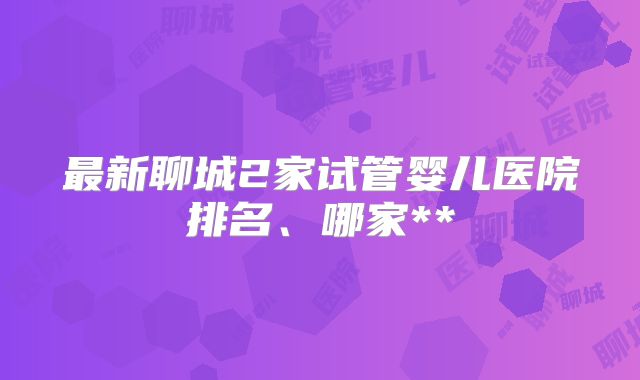 最新聊城2家试管婴儿医院排名、哪家**