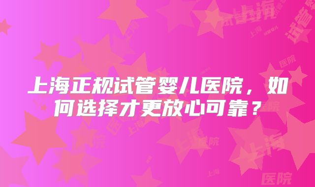 上海正规试管婴儿医院，如何选择才更放心可靠？