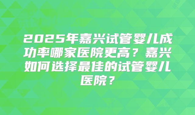2025年嘉兴试管婴儿成功率哪家医院更高？嘉兴如何选择最佳的试管婴儿医院？