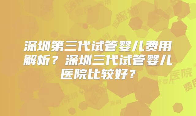 深圳第三代试管婴儿费用解析？深圳三代试管婴儿医院比较好？