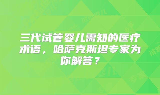 三代试管婴儿需知的医疗术语，哈萨克斯坦专家为你解答？