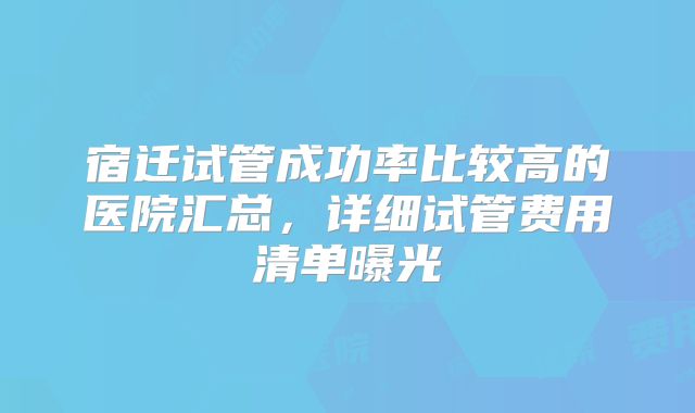 宿迁试管成功率比较高的医院汇总，详细试管费用清单曝光