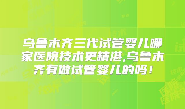 乌鲁木齐三代试管婴儿哪家医院技术更精湛,乌鲁木齐有做试管婴儿的吗!
