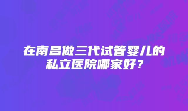 在南昌做三代试管婴儿的私立医院哪家好?