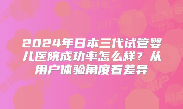 2024年日本三代试管婴儿医院成功率怎么样?从用户体验角度看差异