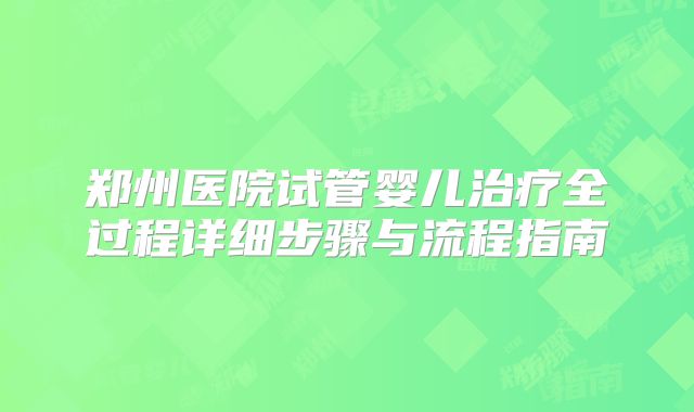 郑州医院试管婴儿治疗全过程详细步骤与流程指南