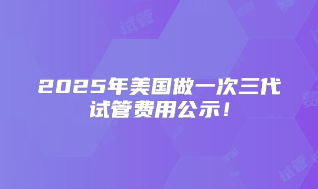 2025年美国做一次三代试管费用公示！