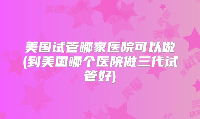 美国试管哪家医院可以做(到美国哪个医院做三代试管好)