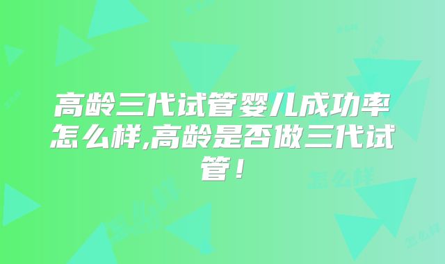 高龄三代试管婴儿成功率怎么样,高龄是否做三代试管！