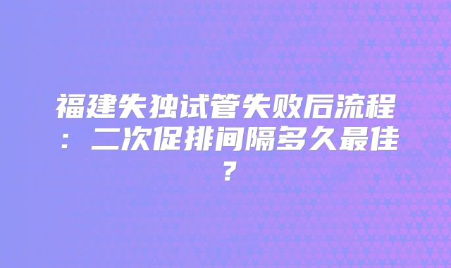 福建失独试管失败后流程：二次促排间隔多久最佳？