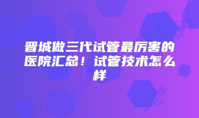 晋城做三代试管最厉害的医院汇总！试管技术怎么样