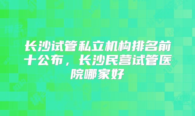 长沙试管私立机构排名前十公布，长沙民营试管医院哪家好