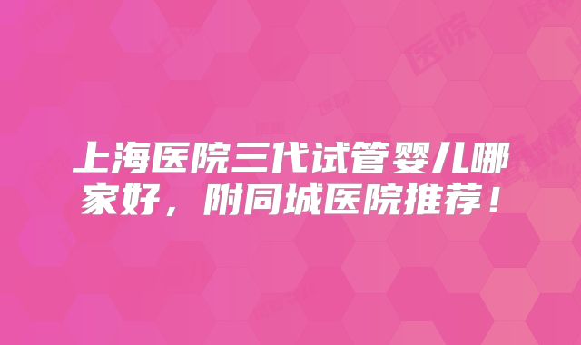 上海医院三代试管婴儿哪家好,附同城医院推荐!