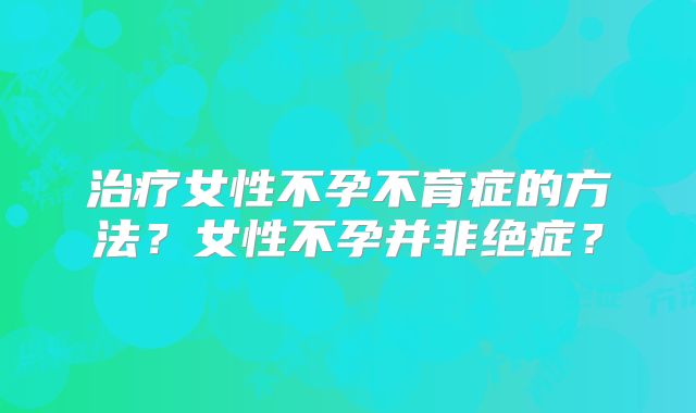 治疗女性不孕不育症的方法？女性不孕并非绝症？