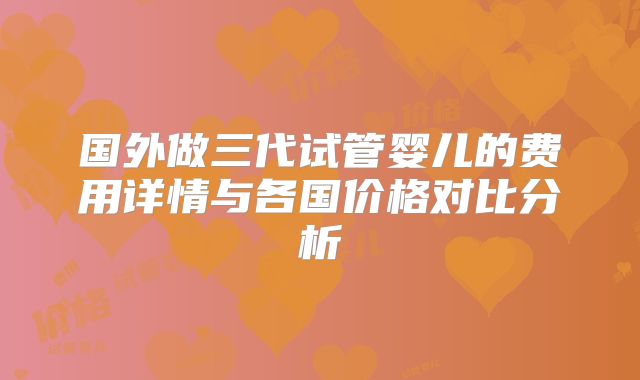 国外做三代试管婴儿的费用详情与各国价格对比分析