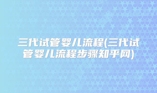 三代试管婴儿流程(三代试管婴儿流程步骤知乎网)