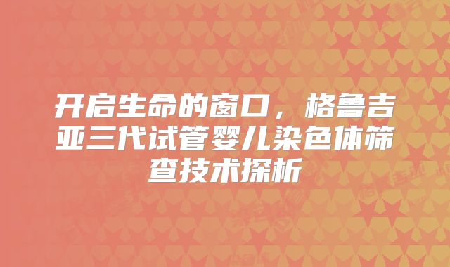 开启生命的窗口，格鲁吉亚三代试管婴儿染色体筛查技术探析