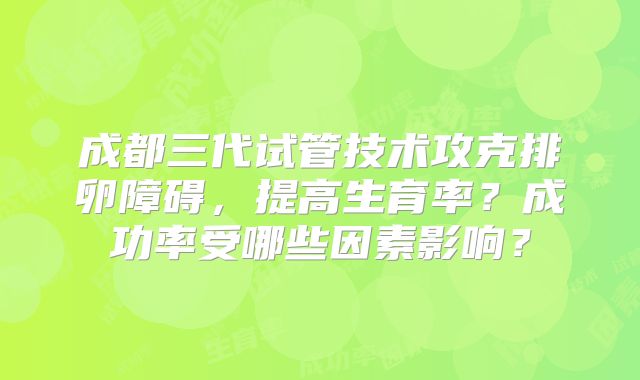 成都三代试管技术攻克排卵障碍，提高生育率？成功率受哪些因素影响？